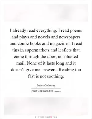 I already read everything. I read poems and plays and novels and newspapers and comic books and magazines. I read tins in supermarkets and leaflets that come through the door, unsolicited mail. None of it lasts long and it doesn’t give me answers. Reading too fast is not soothing Picture Quote #1