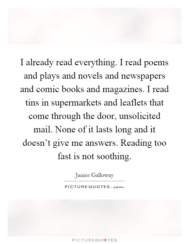 I already read everything. I read poems and plays and novels and newspapers and comic books and magazines. I read tins in supermarkets and leaflets that come through the door, unsolicited mail. None of it lasts long and it doesn't give me answers. Reading too fast is not soothing Picture Quote #1