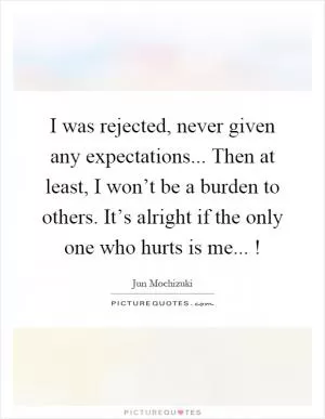 I was rejected, never given any expectations... Then at least, I won’t be a burden to others. It’s alright if the only one who hurts is me...! Picture Quote #1