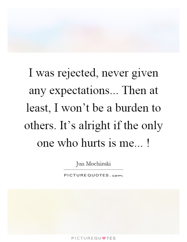 I was rejected, never given any expectations... Then at least, I won't be a burden to others. It's alright if the only one who hurts is me...! Picture Quote #1