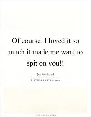 Of course. I loved it so much it made me want to spit on you!! Picture Quote #1