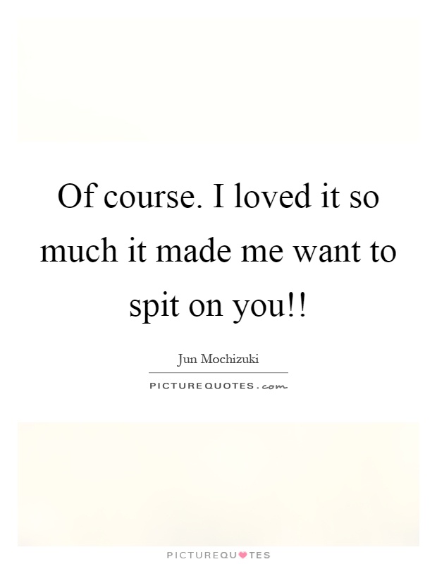 Of course. I loved it so much it made me want to spit on you!! Picture Quote #1