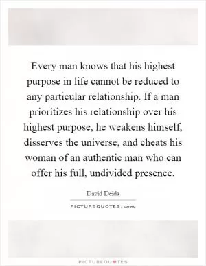Every man knows that his highest purpose in life cannot be reduced to any particular relationship. If a man prioritizes his relationship over his highest purpose, he weakens himself, disserves the universe, and cheats his woman of an authentic man who can offer his full, undivided presence Picture Quote #1