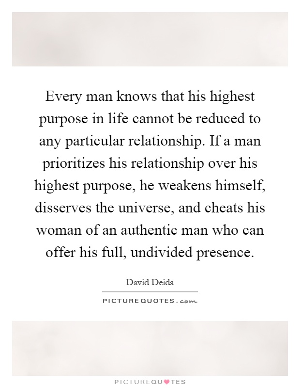 Every man knows that his highest purpose in life cannot be reduced to any particular relationship. If a man prioritizes his relationship over his highest purpose, he weakens himself, disserves the universe, and cheats his woman of an authentic man who can offer his full, undivided presence Picture Quote #1