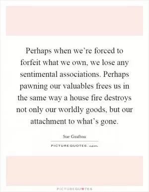 Perhaps when we’re forced to forfeit what we own, we lose any sentimental associations. Perhaps pawning our valuables frees us in the same way a house fire destroys not only our worldly goods, but our attachment to what’s gone Picture Quote #1
