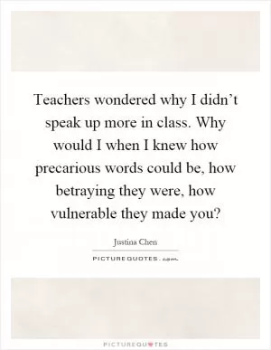 Teachers wondered why I didn’t speak up more in class. Why would I when I knew how precarious words could be, how betraying they were, how vulnerable they made you? Picture Quote #1
