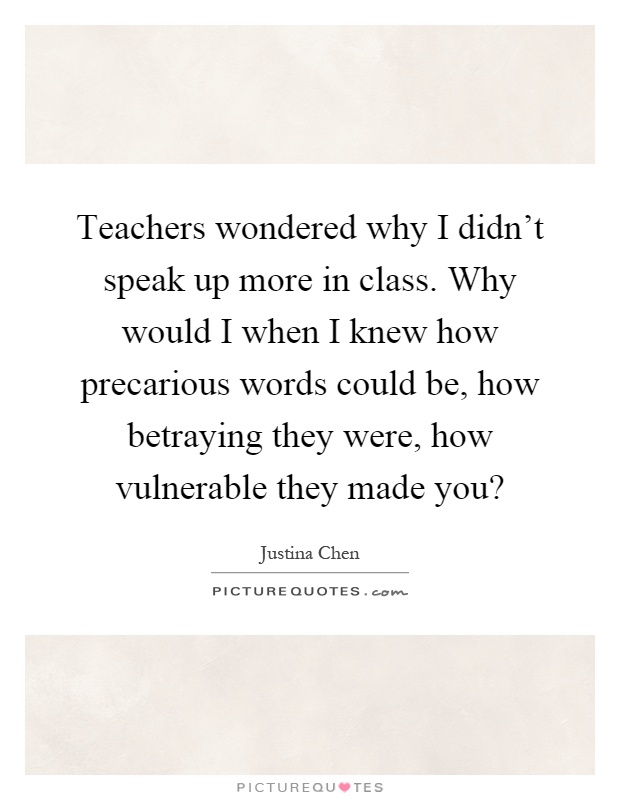 Teachers wondered why I didn't speak up more in class. Why would I when I knew how precarious words could be, how betraying they were, how vulnerable they made you? Picture Quote #1