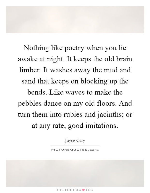Nothing like poetry when you lie awake at night. It keeps the old brain limber. It washes away the mud and sand that keeps on blocking up the bends. Like waves to make the pebbles dance on my old floors. And turn them into rubies and jacinths; or at any rate, good imitations Picture Quote #1