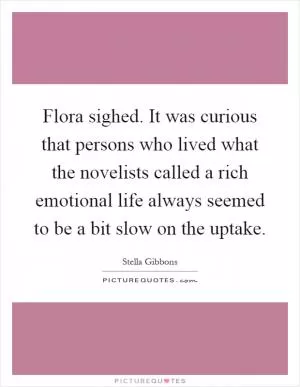 Flora sighed. It was curious that persons who lived what the novelists called a rich emotional life always seemed to be a bit slow on the uptake Picture Quote #1