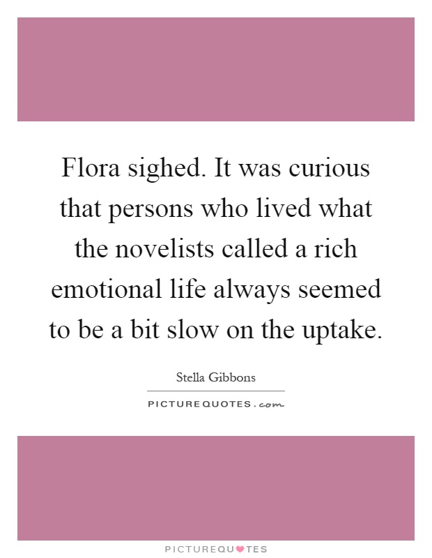 Flora sighed. It was curious that persons who lived what the novelists called a rich emotional life always seemed to be a bit slow on the uptake Picture Quote #1