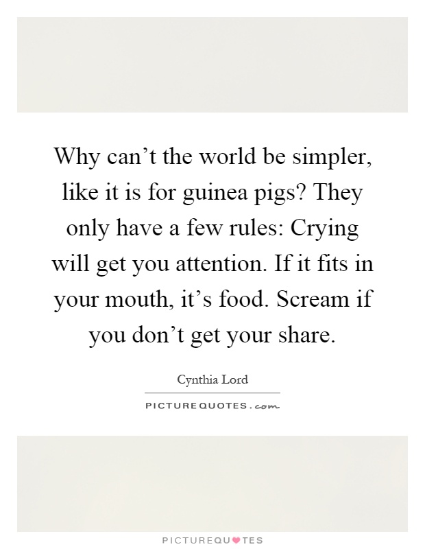 Why can't the world be simpler, like it is for guinea pigs? They only have a few rules: Crying will get you attention. If it fits in your mouth, it's food. Scream if you don't get your share Picture Quote #1