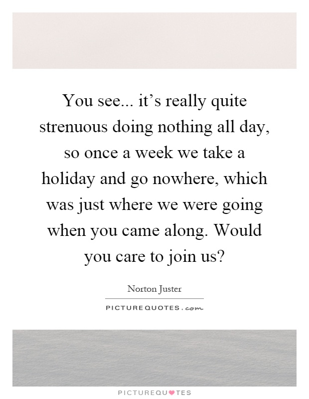 You see... it's really quite strenuous doing nothing all day, so once a week we take a holiday and go nowhere, which was just where we were going when you came along. Would you care to join us? Picture Quote #1