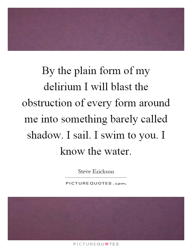 By the plain form of my delirium I will blast the obstruction of every form around me into something barely called shadow. I sail. I swim to you. I know the water Picture Quote #1