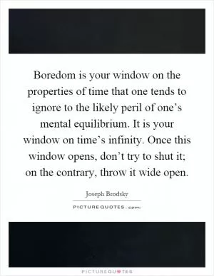 Boredom is your window on the properties of time that one tends to ignore to the likely peril of one’s mental equilibrium. It is your window on time’s infinity. Once this window opens, don’t try to shut it; on the contrary, throw it wide open Picture Quote #1