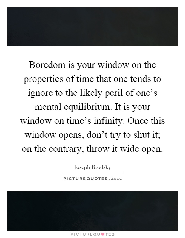 Boredom is your window on the properties of time that one tends to ignore to the likely peril of one's mental equilibrium. It is your window on time's infinity. Once this window opens, don't try to shut it; on the contrary, throw it wide open Picture Quote #1
