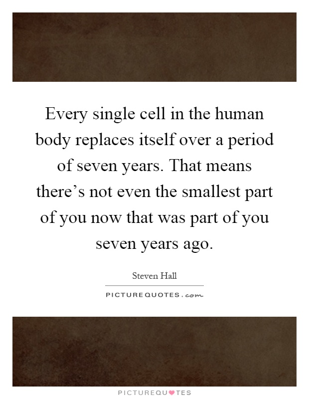 Every single cell in the human body replaces itself over a period of seven years. That means there's not even the smallest part of you now that was part of you seven years ago Picture Quote #1