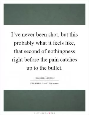 I’ve never been shot, but this probably what it feels like, that second of nothingness right before the pain catches up to the bullet Picture Quote #1
