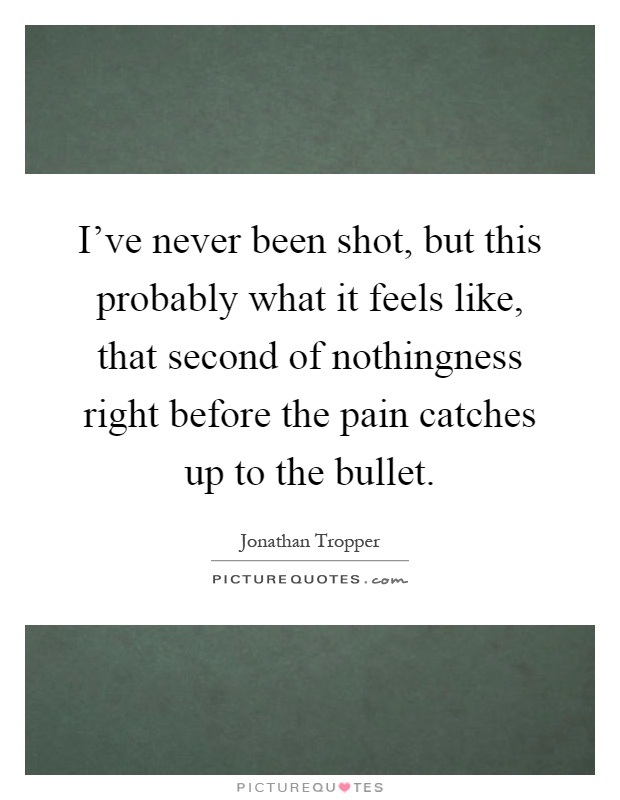 I've never been shot, but this probably what it feels like, that second of nothingness right before the pain catches up to the bullet Picture Quote #1