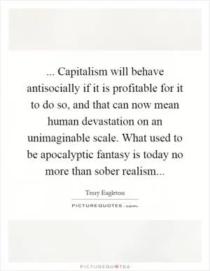 ... Capitalism will behave antisocially if it is profitable for it to do so, and that can now mean human devastation on an unimaginable scale. What used to be apocalyptic fantasy is today no more than sober realism Picture Quote #1