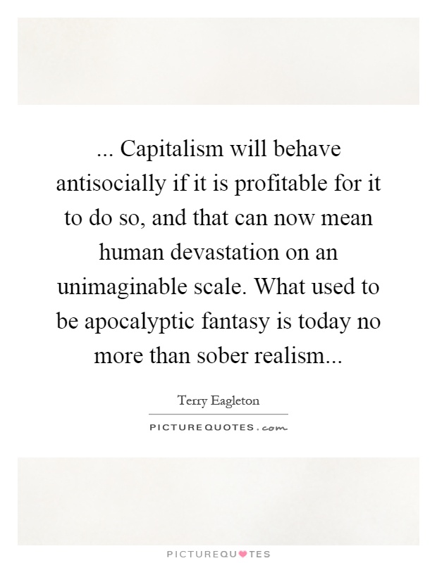 ... Capitalism will behave antisocially if it is profitable for it to do so, and that can now mean human devastation on an unimaginable scale. What used to be apocalyptic fantasy is today no more than sober realism Picture Quote #1