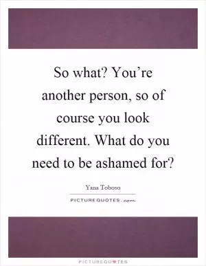 So what? You’re another person, so of course you look different. What do you need to be ashamed for? Picture Quote #1