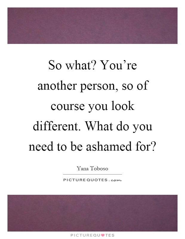 So what? You're another person, so of course you look different. What do you need to be ashamed for? Picture Quote #1