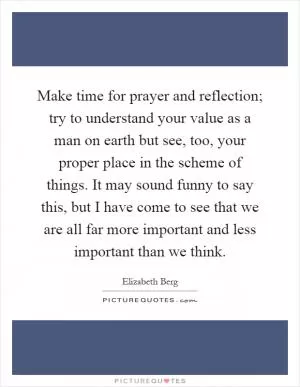 Make time for prayer and reflection; try to understand your value as a man on earth but see, too, your proper place in the scheme of things. It may sound funny to say this, but I have come to see that we are all far more important and less important than we think Picture Quote #1