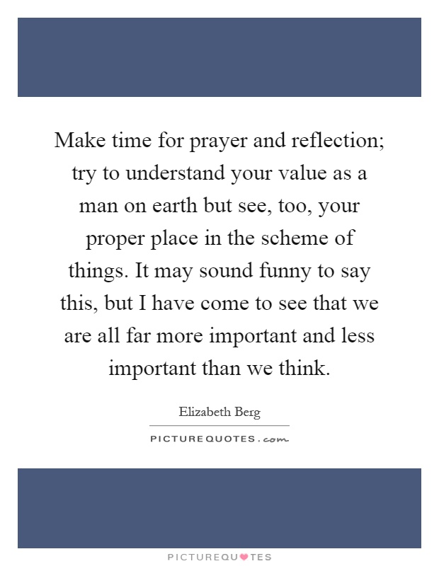 Make time for prayer and reflection; try to understand your value as a man on earth but see, too, your proper place in the scheme of things. It may sound funny to say this, but I have come to see that we are all far more important and less important than we think Picture Quote #1