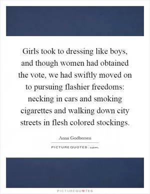 Girls took to dressing like boys, and though women had obtained the vote, we had swiftly moved on to pursuing flashier freedoms: necking in cars and smoking cigarettes and walking down city streets in flesh colored stockings Picture Quote #1