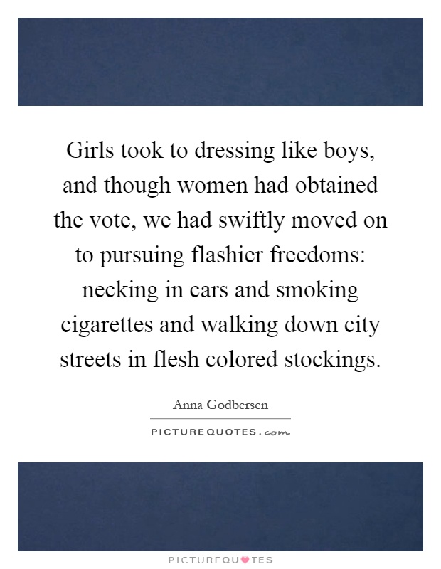 Girls took to dressing like boys, and though women had obtained the vote, we had swiftly moved on to pursuing flashier freedoms: necking in cars and smoking cigarettes and walking down city streets in flesh colored stockings Picture Quote #1