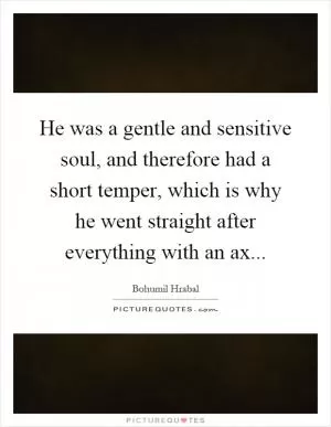 He was a gentle and sensitive soul, and therefore had a short temper, which is why he went straight after everything with an ax Picture Quote #1