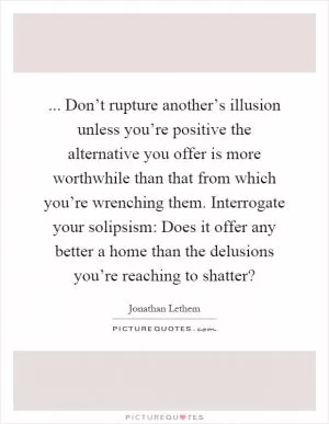 ... Don’t rupture another’s illusion unless you’re positive the alternative you offer is more worthwhile than that from which you’re wrenching them. Interrogate your solipsism: Does it offer any better a home than the delusions you’re reaching to shatter? Picture Quote #1