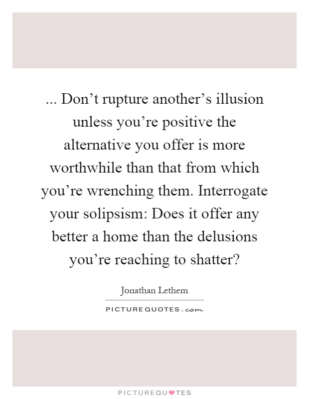 ... Don't rupture another's illusion unless you're positive the alternative you offer is more worthwhile than that from which you're wrenching them. Interrogate your solipsism: Does it offer any better a home than the delusions you're reaching to shatter? Picture Quote #1