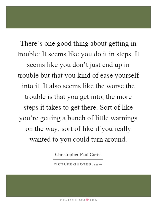There's one good thing about getting in trouble: It seems like you do it in steps. It seems like you don't just end up in trouble but that you kind of ease yourself into it. It also seems like the worse the trouble is that you get into, the more steps it takes to get there. Sort of like you're getting a bunch of little warnings on the way; sort of like if you really wanted to you could turn around Picture Quote #1