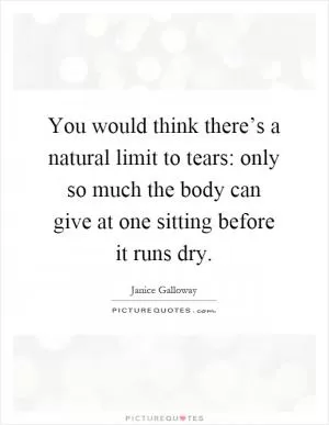 You would think there’s a natural limit to tears: only so much the body can give at one sitting before it runs dry Picture Quote #1