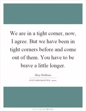 We are in a tight corner, now, I agree. But we have been in tight corners before and come out of them. You have to be brave a little longer Picture Quote #1