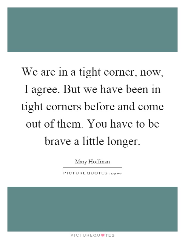 We are in a tight corner, now, I agree. But we have been in tight corners before and come out of them. You have to be brave a little longer Picture Quote #1