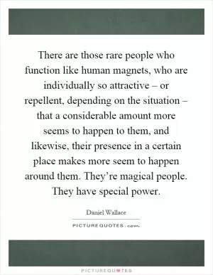 There are those rare people who function like human magnets, who are individually so attractive – or repellent, depending on the situation – that a considerable amount more seems to happen to them, and likewise, their presence in a certain place makes more seem to happen around them. They’re magical people. They have special power Picture Quote #1
