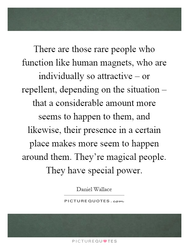 There are those rare people who function like human magnets, who are individually so attractive – or repellent, depending on the situation – that a considerable amount more seems to happen to them, and likewise, their presence in a certain place makes more seem to happen around them. They're magical people. They have special power Picture Quote #1
