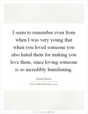 I seem to remember even from when I was very young that when you loved someone you also hated them for making you love them, since loving someone is so incredibly humiliating Picture Quote #1