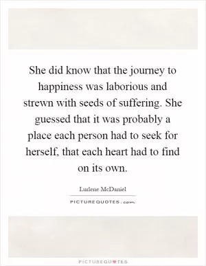 She did know that the journey to happiness was laborious and strewn with seeds of suffering. She guessed that it was probably a place each person had to seek for herself, that each heart had to find on its own Picture Quote #1