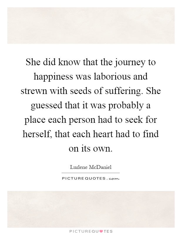 She did know that the journey to happiness was laborious and strewn with seeds of suffering. She guessed that it was probably a place each person had to seek for herself, that each heart had to find on its own Picture Quote #1
