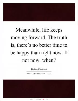 Meanwhile, life keeps moving forward. The truth is, there’s no better time to be happy than right now. If not now, when? Picture Quote #1