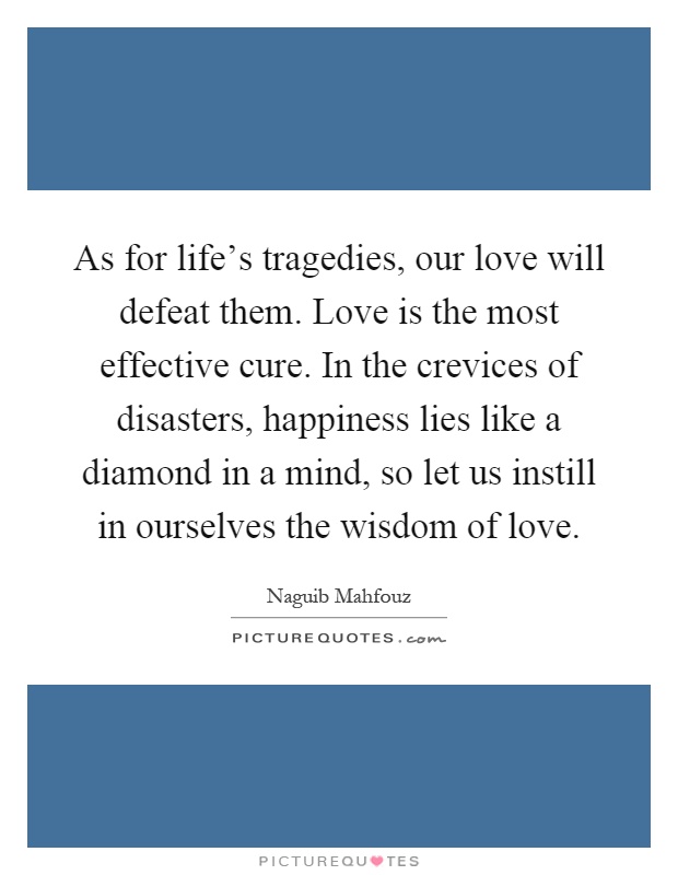 As for life's tragedies, our love will defeat them. Love is the most effective cure. In the crevices of disasters, happiness lies like a diamond in a mind, so let us instill in ourselves the wisdom of love Picture Quote #1