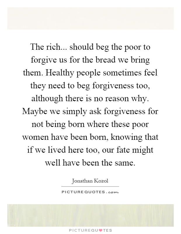 The rich... should beg the poor to forgive us for the bread we bring them. Healthy people sometimes feel they need to beg forgiveness too, although there is no reason why. Maybe we simply ask forgiveness for not being born where these poor women have been born, knowing that if we lived here too, our fate might well have been the same Picture Quote #1