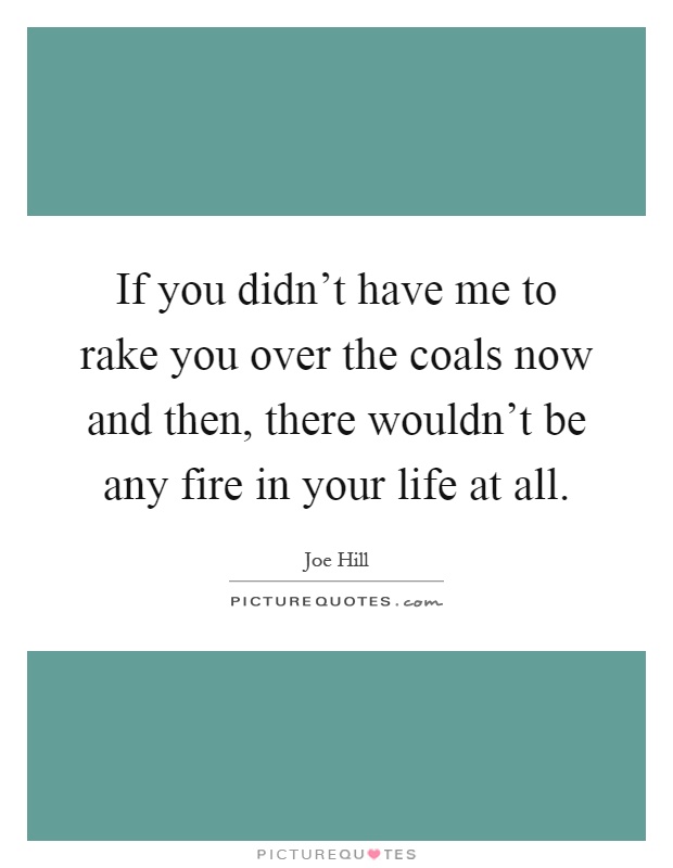 If you didn't have me to rake you over the coals now and then, there wouldn't be any fire in your life at all Picture Quote #1