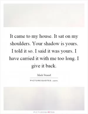 It came to my house. It sat on my shoulders. Your shadow is yours. I told it so. I said it was yours. I have carried it with me too long. I give it back Picture Quote #1