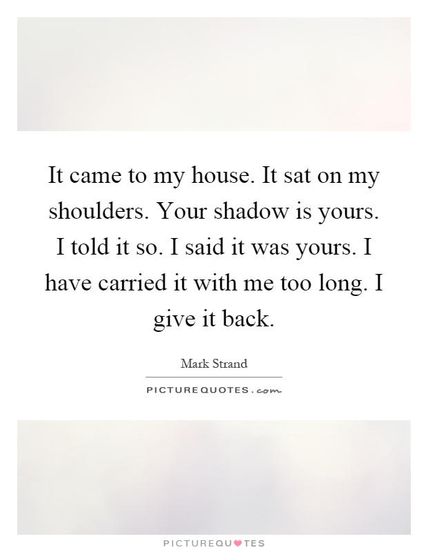 It came to my house. It sat on my shoulders. Your shadow is yours. I told it so. I said it was yours. I have carried it with me too long. I give it back Picture Quote #1