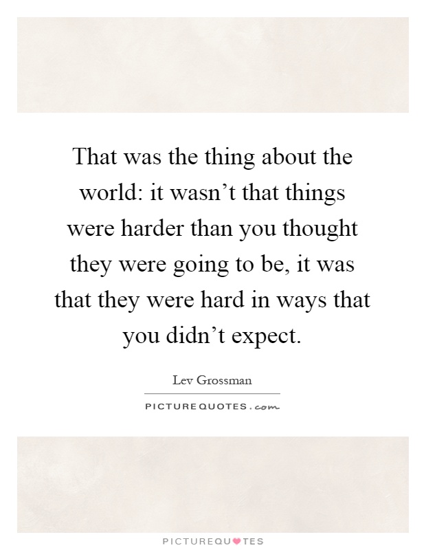 That was the thing about the world: it wasn't that things were harder than you thought they were going to be, it was that they were hard in ways that you didn't expect Picture Quote #1