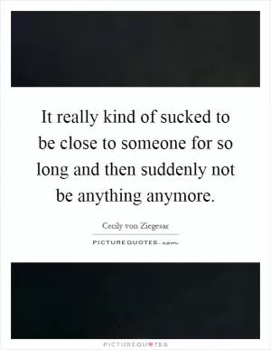 It really kind of sucked to be close to someone for so long and then suddenly not be anything anymore Picture Quote #1
